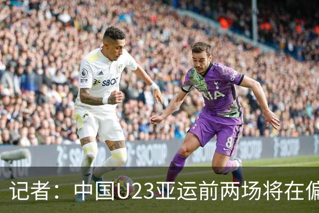 记者：中国U23亚运前两场将在偏远郊区小球场进行